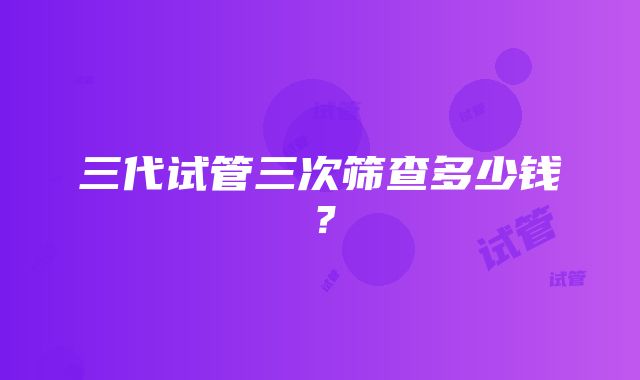 三代试管三次筛查多少钱？