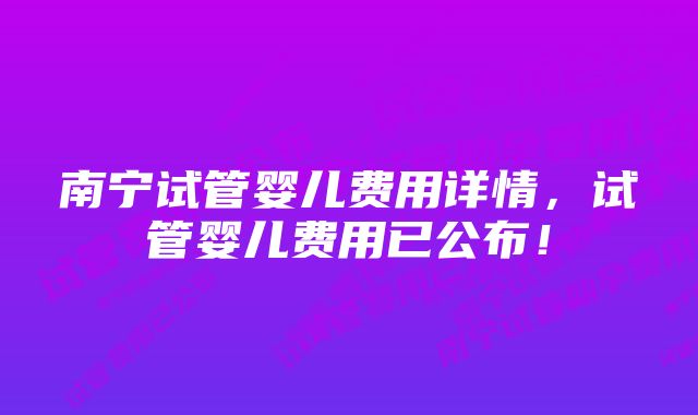 南宁试管婴儿费用详情，试管婴儿费用已公布！