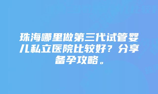 珠海哪里做第三代试管婴儿私立医院比较好？分享备孕攻略。