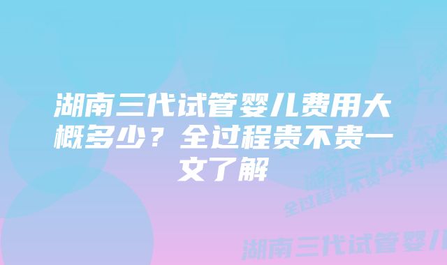 湖南三代试管婴儿费用大概多少？全过程贵不贵一文了解