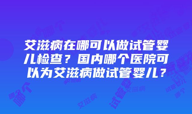 艾滋病在哪可以做试管婴儿检查？国内哪个医院可以为艾滋病做试管婴儿？