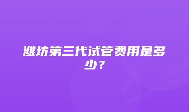 潍坊第三代试管费用是多少？