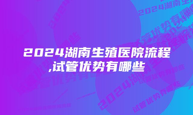 2024湖南生殖医院流程,试管优势有哪些