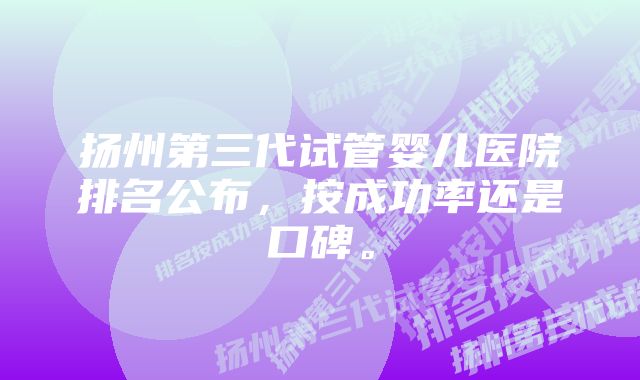 扬州第三代试管婴儿医院排名公布，按成功率还是口碑。