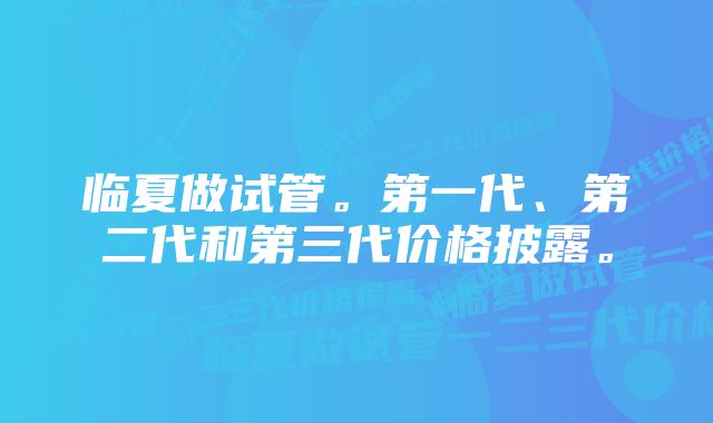 临夏做试管。第一代、第二代和第三代价格披露。