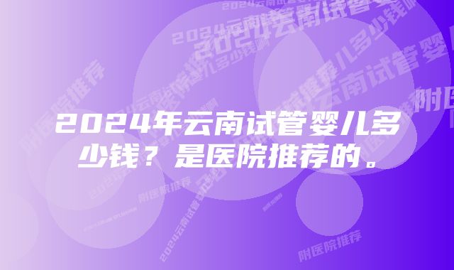 2024年云南试管婴儿多少钱？是医院推荐的。