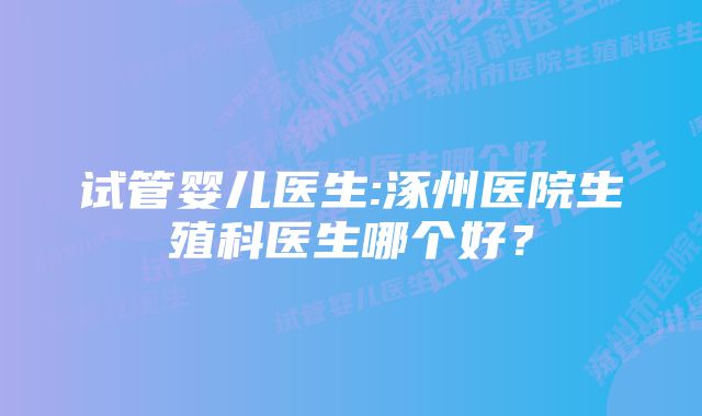 试管婴儿医生:涿州医院生殖科医生哪个好？