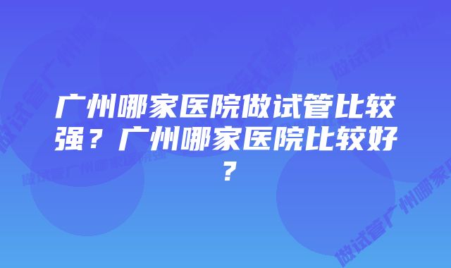 广州哪家医院做试管比较强？广州哪家医院比较好？