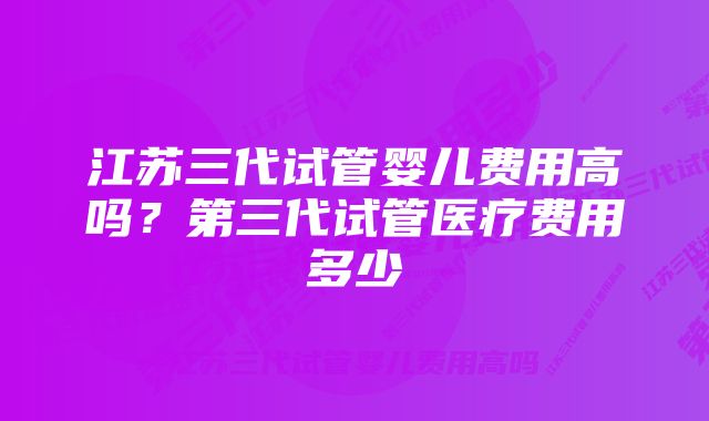 江苏三代试管婴儿费用高吗？第三代试管医疗费用多少