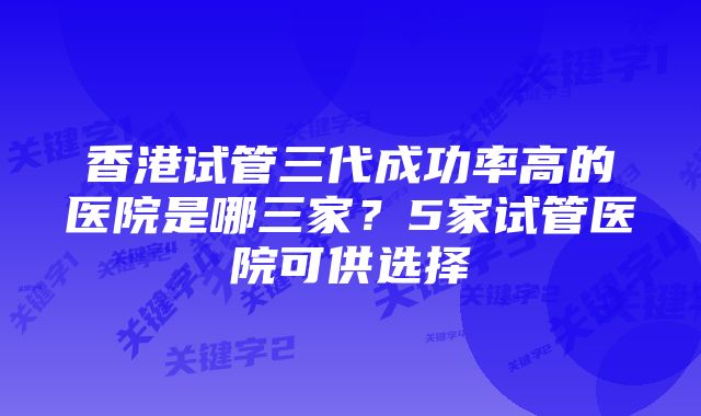 香港试管三代成功率高的医院是哪三家？5家试管医院可供选择