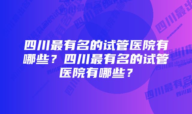 四川最有名的试管医院有哪些？四川最有名的试管医院有哪些？