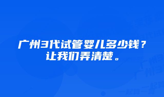 广州3代试管婴儿多少钱？让我们弄清楚。