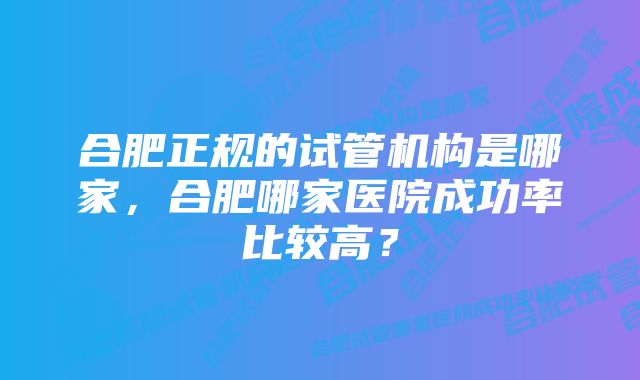 合肥正规的试管机构是哪家，合肥哪家医院成功率比较高？