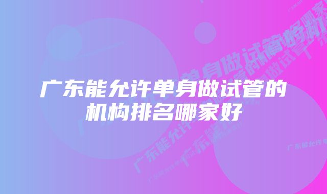 广东能允许单身做试管的机构排名哪家好