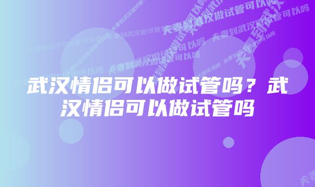 武汉情侣可以做试管吗？武汉情侣可以做试管吗