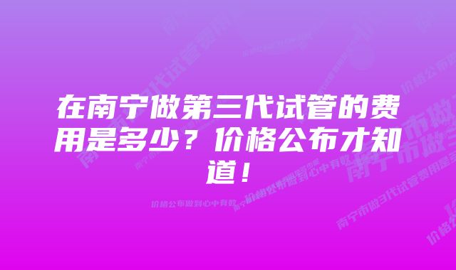 在南宁做第三代试管的费用是多少？价格公布才知道！