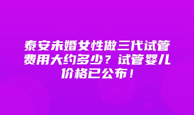 泰安未婚女性做三代试管费用大约多少？试管婴儿价格已公布！