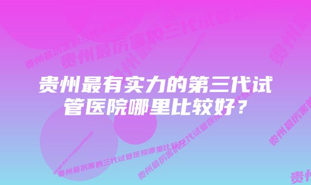 贵州最有实力的第三代试管医院哪里比较好？