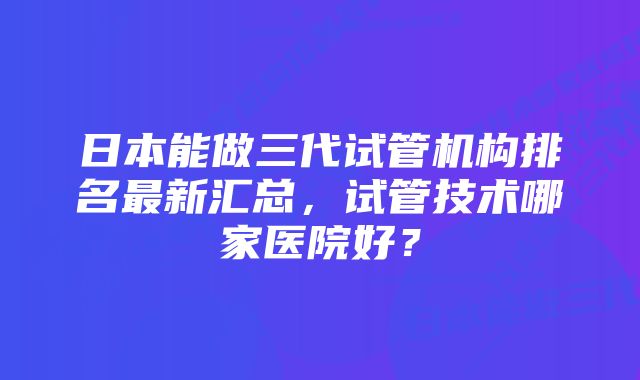 日本能做三代试管机构排名最新汇总，试管技术哪家医院好？