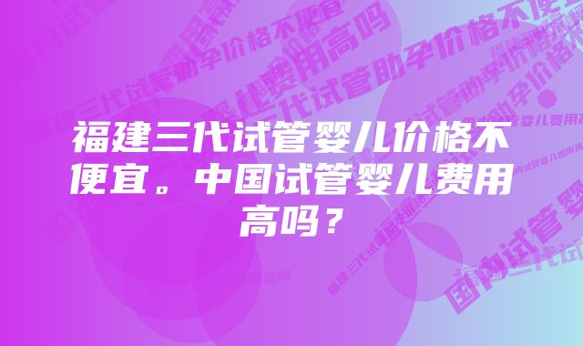 福建三代试管婴儿价格不便宜。中国试管婴儿费用高吗？