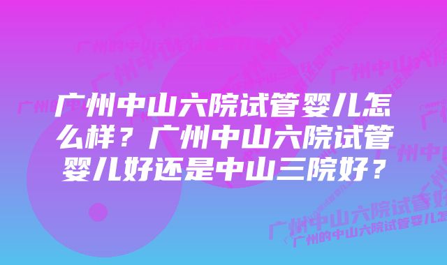 广州中山六院试管婴儿怎么样？广州中山六院试管婴儿好还是中山三院好？