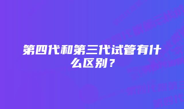 第四代和第三代试管有什么区别？