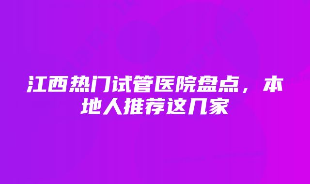 江西热门试管医院盘点，本地人推荐这几家