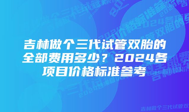 吉林做个三代试管双胎的全部费用多少？2024各项目价格标准参考