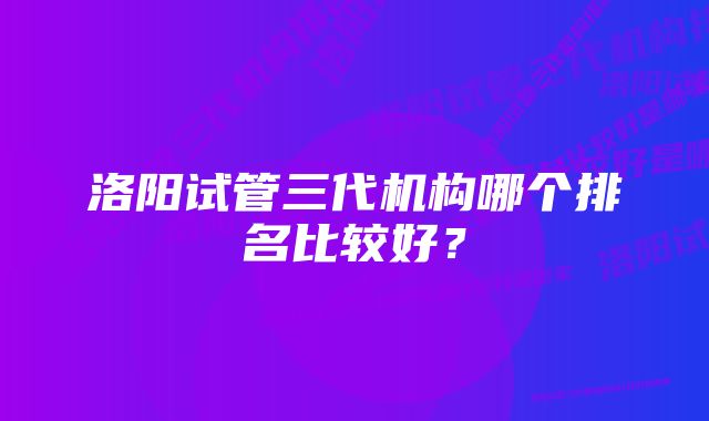 洛阳试管三代机构哪个排名比较好？