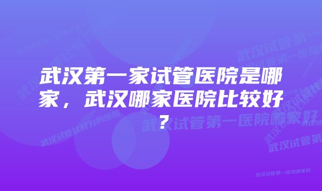 武汉第一家试管医院是哪家，武汉哪家医院比较好？