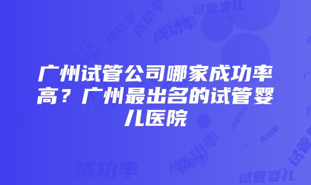 广州试管公司哪家成功率高？广州最出名的试管婴儿医院