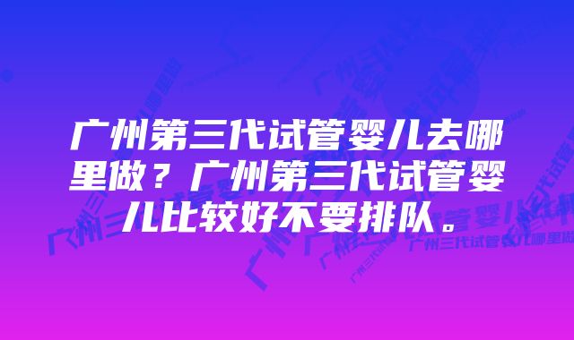 广州第三代试管婴儿去哪里做？广州第三代试管婴儿比较好不要排队。