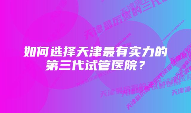 如何选择天津最有实力的第三代试管医院？