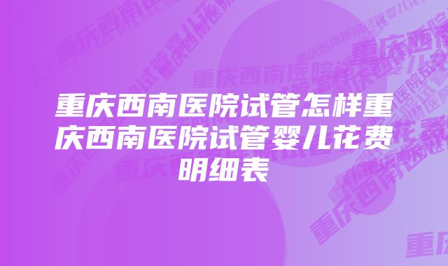 重庆西南医院试管怎样重庆西南医院试管婴儿花费明细表