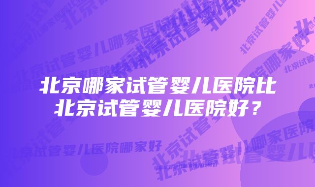 北京哪家试管婴儿医院比北京试管婴儿医院好？