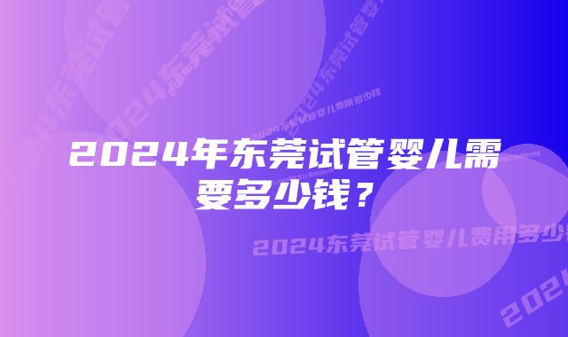 2024年东莞试管婴儿需要多少钱？