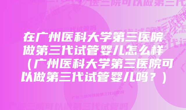 在广州医科大学第三医院做第三代试管婴儿怎么样（广州医科大学第三医院可以做第三代试管婴儿吗？)