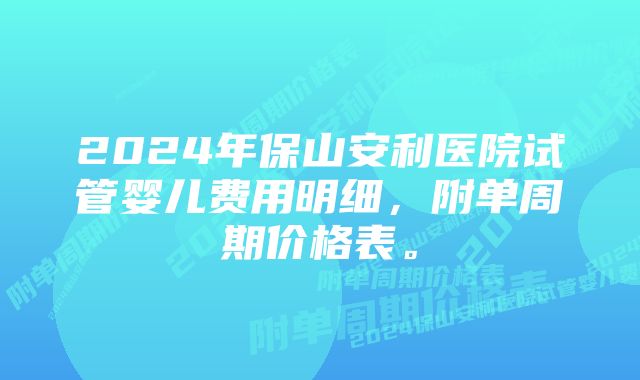 2024年保山安利医院试管婴儿费用明细，附单周期价格表。