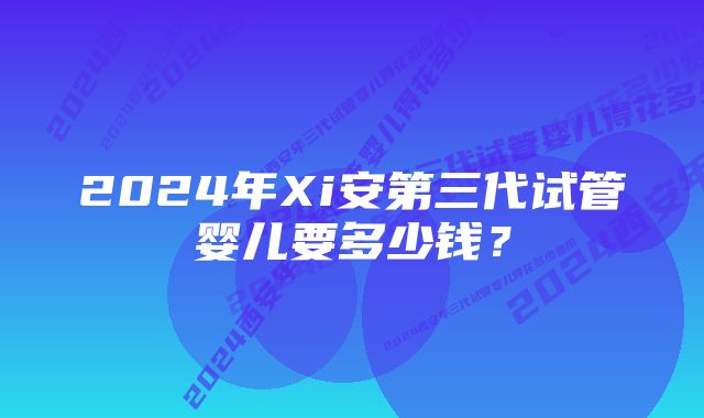 2024年Xi安第三代试管婴儿要多少钱？