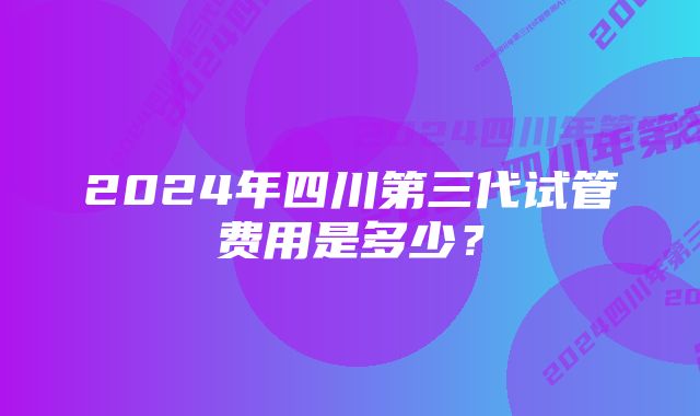 2024年四川第三代试管费用是多少？