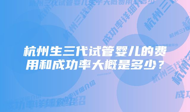 杭州生三代试管婴儿的费用和成功率大概是多少？