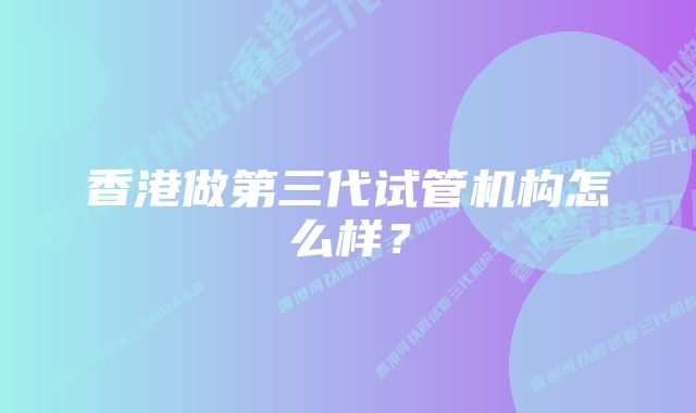 香港做第三代试管机构怎么样？