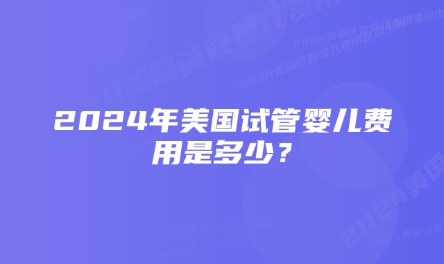 2024年美国试管婴儿费用是多少？