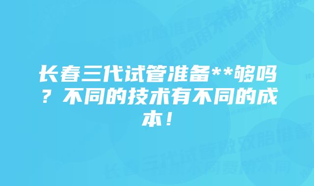 长春三代试管准备**够吗？不同的技术有不同的成本！