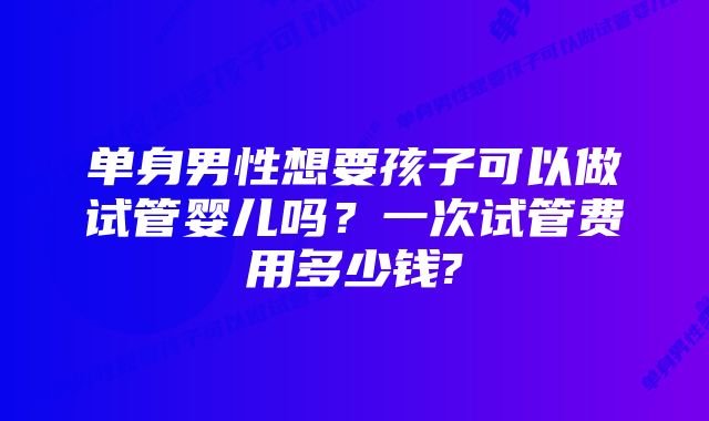 单身男性想要孩子可以做试管婴儿吗？一次试管费用多少钱?