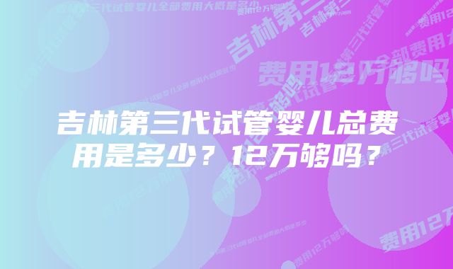 吉林第三代试管婴儿总费用是多少？12万够吗？