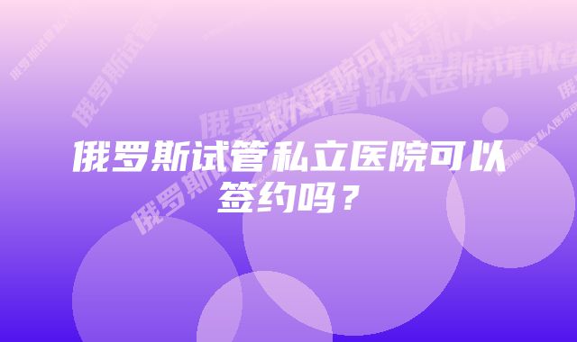 俄罗斯试管私立医院可以签约吗？