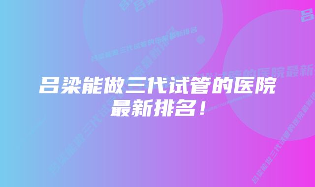 吕梁能做三代试管的医院最新排名！