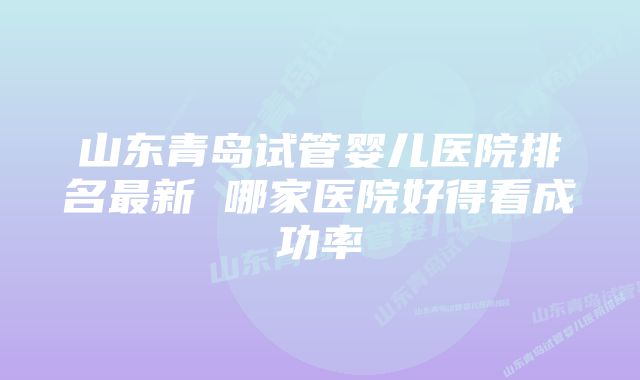 山东青岛试管婴儿医院排名最新 哪家医院好得看成功率