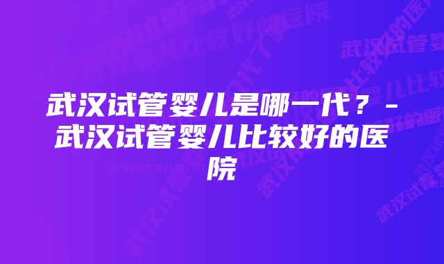 武汉试管婴儿是哪一代？-武汉试管婴儿比较好的医院